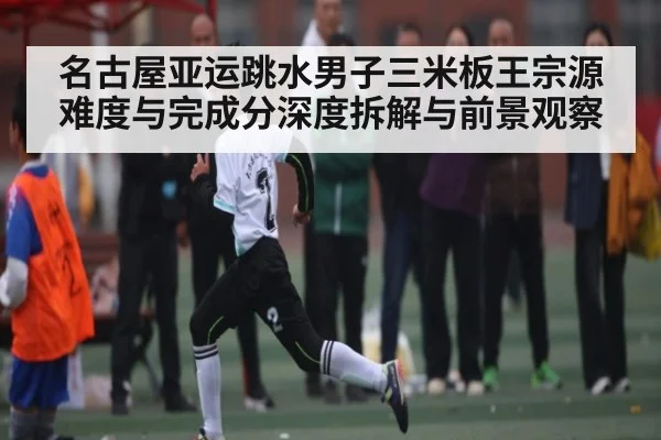 名古屋亚运跳水男子三米板王宗源难度与完成分深度拆解与前景观察