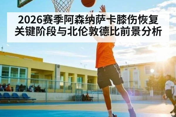 2026赛季阿森纳萨卡膝伤恢复关键阶段与北伦敦德比前景分析